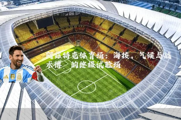 阿兹特克体育场:海拔、气候与战术博弈的终极试验场