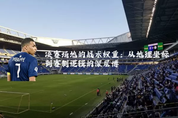 决赛场地的战术权重:从地理坐标到赛制逻辑的深层博弈